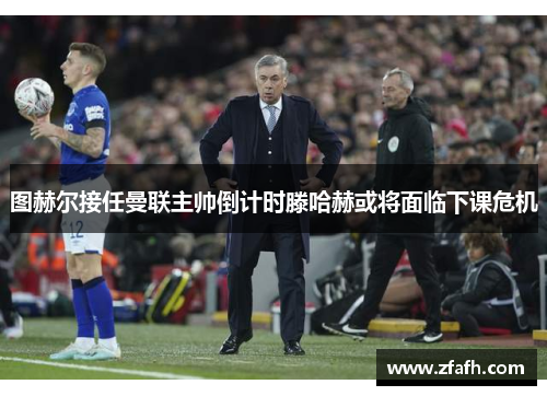 图赫尔接任曼联主帅倒计时滕哈赫或将面临下课危机