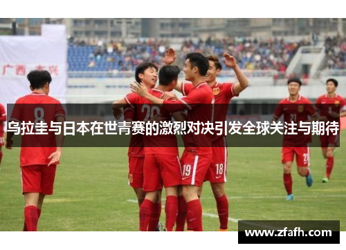 乌拉圭与日本在世青赛的激烈对决引发全球关注与期待