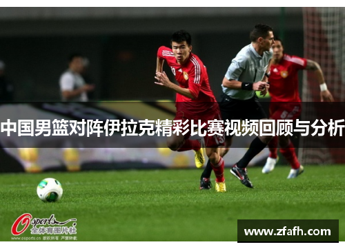 中国男篮对阵伊拉克精彩比赛视频回顾与分析